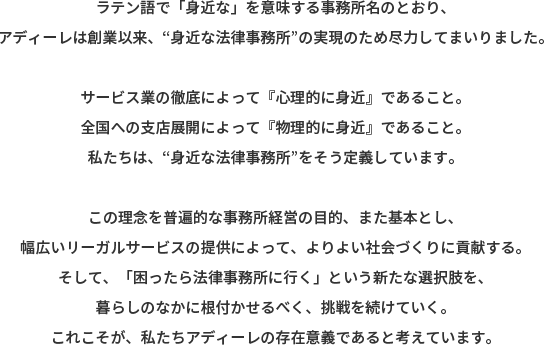 ラテン語で「身近な」を意味する事務所名のとおり、アディーレは創業以来、“身近な法律事務所”の実現のため尽力してまいりました。 サービス業の徹底によって『心理的に身近』であること。全国への支店展開によって『物理的に身近』であること。私たちは、“身近な法律事務所“をそう定義しています。 この理念を普遍的な事務所経営の目的、また基本とし、幅広いリーガルサービスの提供によって、よりよい社会づくりに貢献する。そして、「困ったら法律事務所に行く」という新たな選択肢を、暮らしのなかに根付かせるべく、挑戦を続けていく。これこそが、私たちアディーレの存在意義であると考えています。